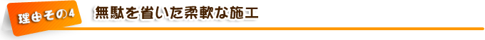 理由その4　無駄を省いた柔軟な施工